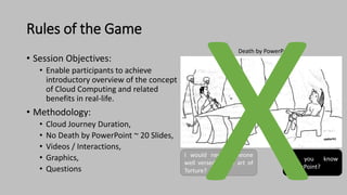 Rules of the Game
• Session Objectives:
• Enable participants to achieve
introductory overview of the concept
of Cloud Computing and related
benefits in real-life.
• Methodology:
• Cloud Journey Duration,
• No Death by PowerPoint ~ 20 Slides,
• Videos / Interactions,
• Graphics,
• Questions
I would need someone
well versed in the art of
Torture?
Do you know
PowerPoint?
Death by PowerPoint
 