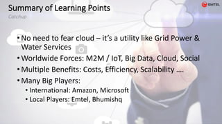 • No need to fear cloud – it’s a utility like Grid Power &
Water Services
• Worldwide Forces: M2M / IoT, Big Data, Cloud, Social
• Multiple Benefits: Costs, Efficiency, Scalability ….
• Many Big Players:
• International: Amazon, Microsoft
• Local Players: Emtel, Bhumishq
Summary of Learning Points
Catchup
 