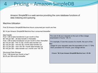 Amazon SimpleDB is a web service providing the core database functions of data indexing and querying .  Machine Utilization First 25 Amazon SimpleDB Machine Hours consumed per month are free  $0.14 per Amazon SimpleDB Machine Hour consumed thereafter  Data Transfer First 1 GB of data transferred in per month is free  $0.100 per GB – all data transfer in thereafter  First 1 GB of data transferred out per month is free; thereafter:  $0.170 per GB – first 10 TB / month data transfer out  $0.130 per GB – next 40 TB / month data transfer out  $0.110 per GB – next 100 TB / month data transfer out  $0.100 per GB – data transfer out / month over 150 TB  Structured Data Storage First 1 GB stored per month is free**  $0.25 per GB-month thereafter  The cost of all your requests is the sum of Box Usage  (expressed in hours) * $0.14. For example, if over the course of a month, the sum of the Box  Usage for your requests uses the equivalent of one 1.7 GHz  Xeon processor for 9 hours, your charge will be: 9 hours * $0.14 per Amazon SimpleDB Machine hour = $1.26. 