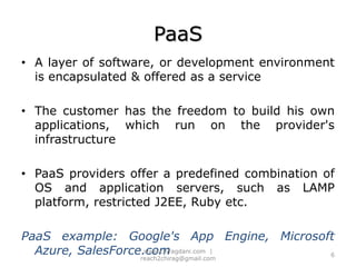 PaaSA layer of software, or development environment is encapsulated & offered as a serviceThe customer has the freedom to build his own applications, which run on the provider's infrastructurePaaS providers offer a predefined combination of OS and application servers, such as LAMP platform, restricted J2EE, Ruby etc.PaaS example: Google's App Engine, Microsoft Azure, SalesForce.com6www.chiragdani.com  |  reach2chirag@gmail.com