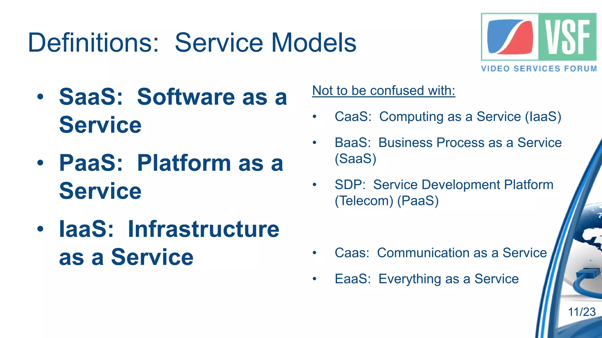 Definitions: Service Models
• SaaS: Software as a    Not to be confused with:
                         •   CaaS: Computing as a Service (IaaS)
  Service
                         •   BaaS: Business Process as a Service
• PaaS: Platform as a        (SaaS)
                         •   SDP: Service Development Platform
  Service                    (Telecom) (PaaS)

• IaaS: Infrastructure
                         •   Caas: Communication as a Service
  as a Service
                         •   EaaS: Everything as a Service

                                                                   11/23
 