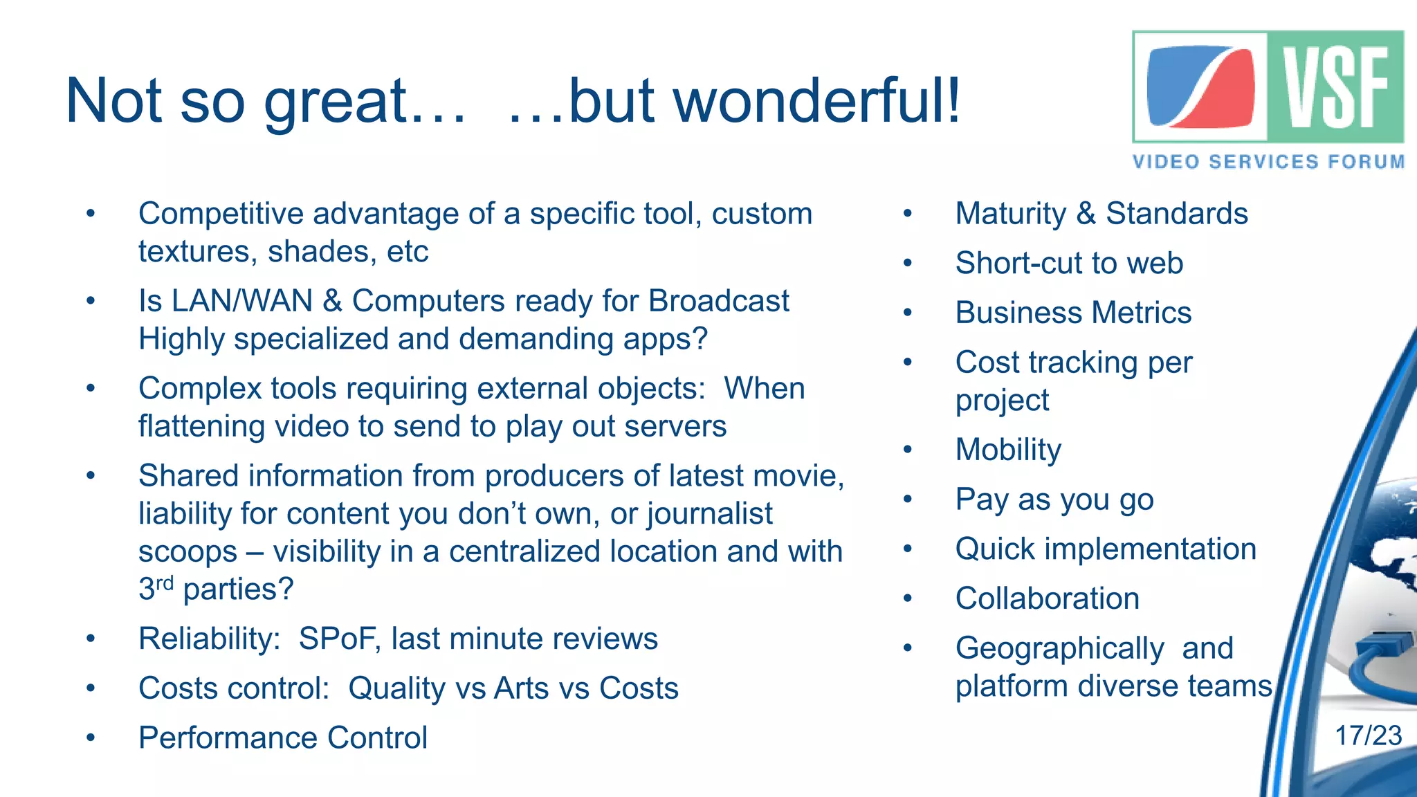 Not so great… …but wonderful!
•   Competitive advantage of a specific tool, custom         •   Maturity & Standards
    textures, shades, etc                                    •   Short-cut to web
•   Is LAN/WAN & Computers ready for Broadcast               •   Business Metrics
    Highly specialized and demanding apps?
                                                             •   Cost tracking per
•   Complex tools requiring external objects: When               project
    flattening video to send to play out servers
                                                             •   Mobility
•   Shared information from producers of latest movie,
    liability for content you don’t own, or journalist       •   Pay as you go
    scoops – visibility in a centralized location and with   •   Quick implementation
    3rd parties?                                             •   Collaboration
•   Reliability: SPoF, last minute reviews                   •   Geographically and
•   Costs control: Quality vs Arts vs Costs                      platform diverse teams
•   Performance Control                                                                   17/23
 