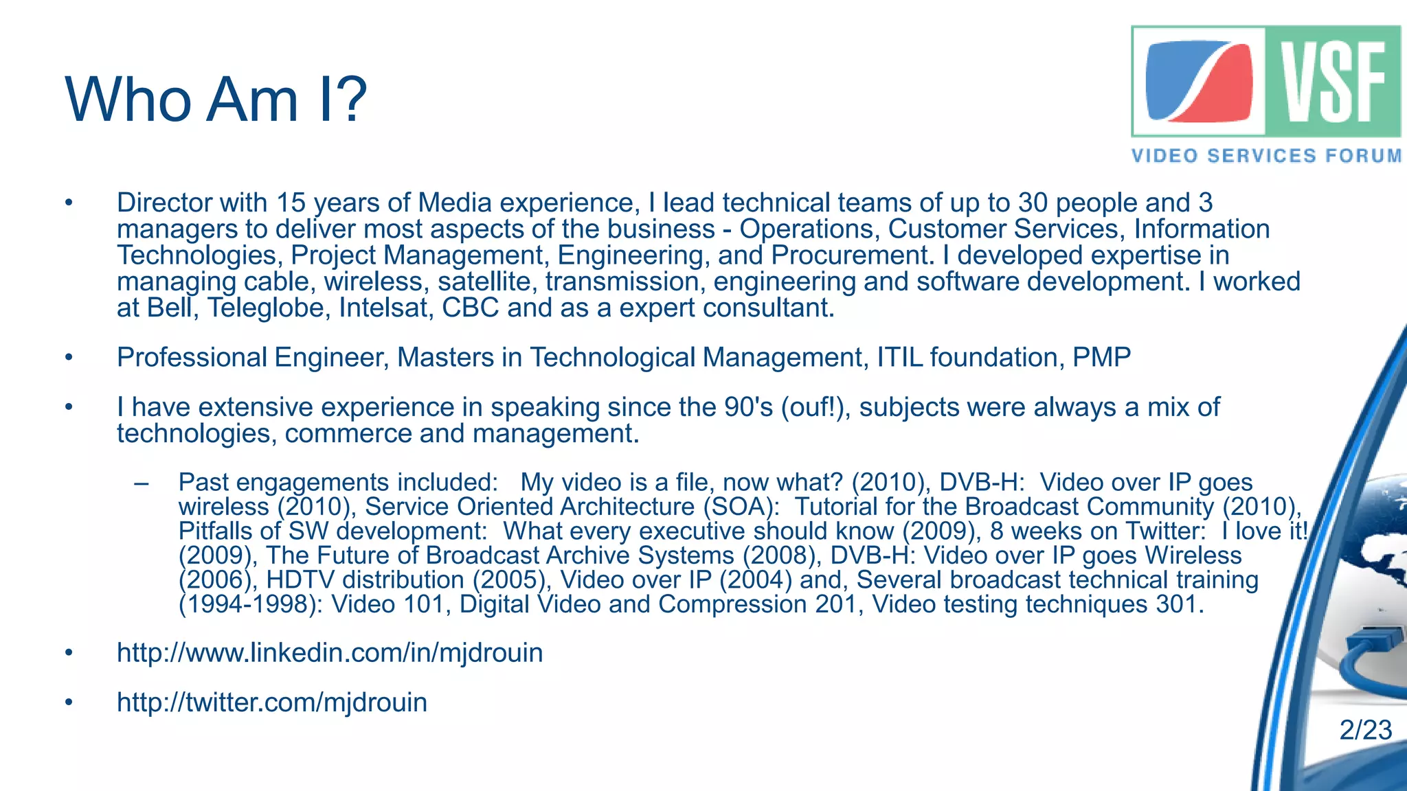 Who Am I?
•   Director with 15 years of Media experience, I lead technical teams of up to 30 people and 3
    managers to deliver most aspects of the business - Operations, Customer Services, Information
    Technologies, Project Management, Engineering, and Procurement. I developed expertise in
    managing cable, wireless, satellite, transmission, engineering and software development. I worked
    at Bell, Teleglobe, Intelsat, CBC and as a expert consultant.
•   Professional Engineer, Masters in Technological Management, ITIL foundation, PMP
•   I have extensive experience in speaking since the 90's (ouf!), subjects were always a mix of
    technologies, commerce and management.
     –   Past engagements included: My video is a file, now what? (2010), DVB-H: Video over IP goes
         wireless (2010), Service Oriented Architecture (SOA): Tutorial for the Broadcast Community (2010),
         Pitfalls of SW development: What every executive should know (2009), 8 weeks on Twitter: I love it!
         (2009), The Future of Broadcast Archive Systems (2008), DVB-H: Video over IP goes Wireless
         (2006), HDTV distribution (2005), Video over IP (2004) and, Several broadcast technical training
         (1994-1998): Video 101, Digital Video and Compression 201, Video testing techniques 301.
•   http://www.linkedin.com/in/mjdrouin
•   http://twitter.com/mjdrouin
                                                                                                               2/23
 