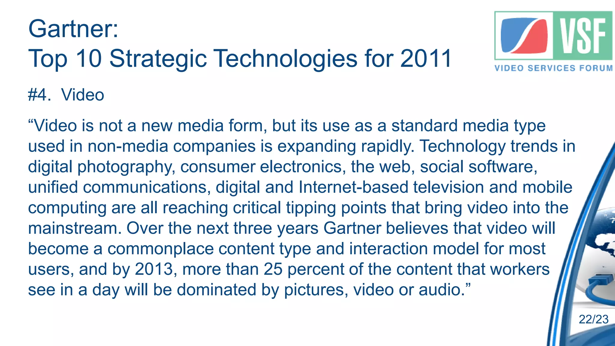 Gartner:
Top 10 Strategic Technologies for 2011
#4. Video
“Video is not a new media form, but its use as a standard media type
used in non-media companies is expanding rapidly. Technology trends in
digital photography, consumer electronics, the web, social software,
unified communications, digital and Internet-based television and mobile
computing are all reaching critical tipping points that bring video into the
mainstream. Over the next three years Gartner believes that video will
become a commonplace content type and interaction model for most
users, and by 2013, more than 25 percent of the content that workers
see in a day will be dominated by pictures, video or audio.”
                                                                               22/23
 