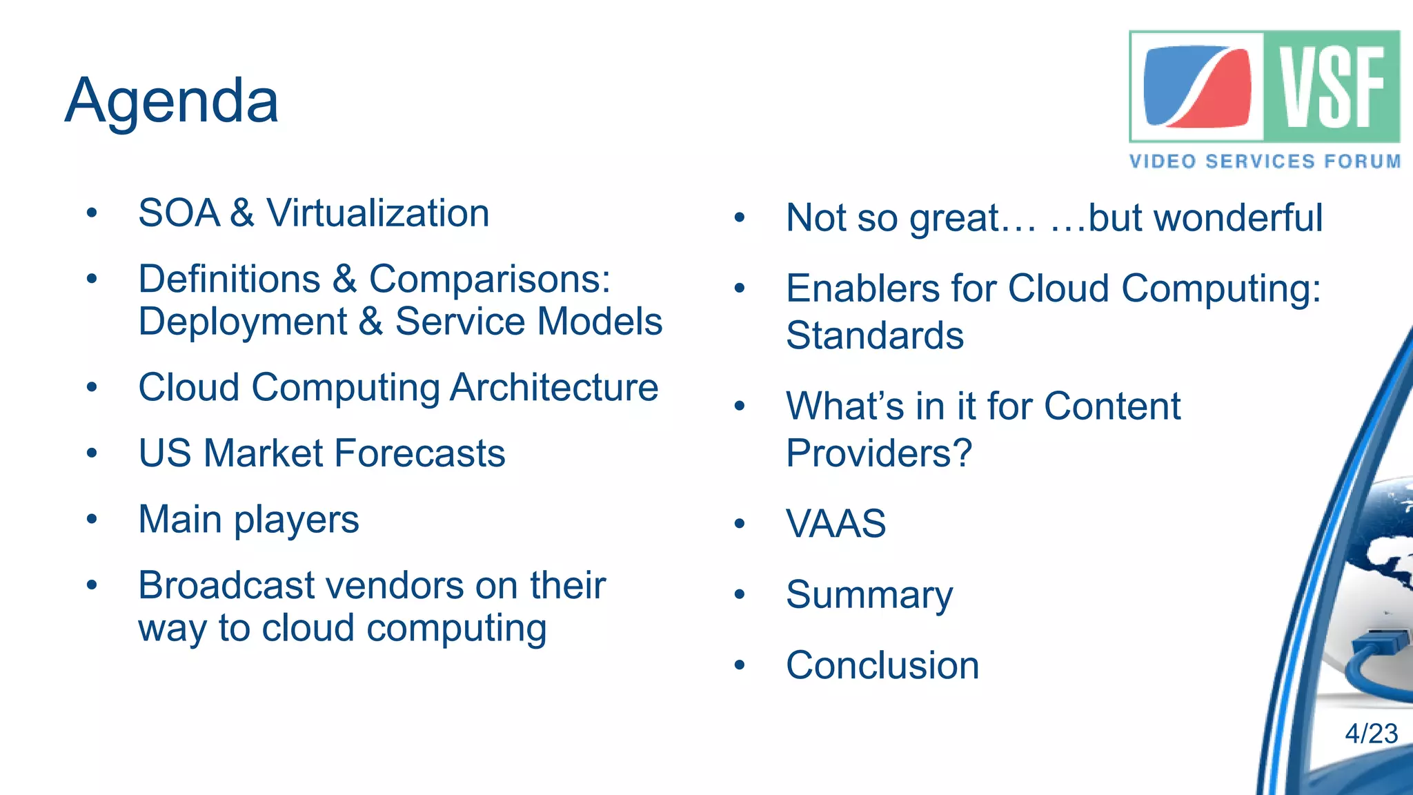 Agenda
• SOA & Virtualization           • Not so great… …but wonderful
• Definitions & Comparisons:     • Enablers for Cloud Computing:
  Deployment & Service Models      Standards
• Cloud Computing Architecture   • What’s in it for Content
• US Market Forecasts              Providers?
• Main players                   • VAAS
• Broadcast vendors on their     • Summary
  way to cloud computing
                                 • Conclusion
                                                                   4/23
 