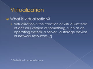    What is virtualization?
    › Virtualization is the creation of virtual (instead
      of actual ) version of something, such as an
      operating system, a server, a storage device
      or network resources.[*]




    * Definition from whatis.com
 