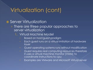    Server Virtualization
    › There are three popular approaches to
      server virtualization
      1. Virtual Machine Model
            Based on host/guest pradigm
            Each guest runs on a virtual imitation of hardware
             layer
            Guest operating systems runs without modification
            Guest requires real computing resources therefore
             it uses a virtual machine monitor (VMM) to
             coordinate instructions to cpu
            Examples are VMware and Microsoft Virtual server
 