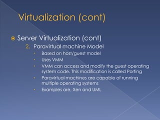   Server Virtualization (cont)
      2. Paravirtual machine Model
            Based on host/guest model
            Uses VMM
            VMM can access and modify the guest operating
             system code. This modification is called Porting
            Paravirtual machines are capable of running
             multiple operating systems
            Examples are, Xen and UML
 