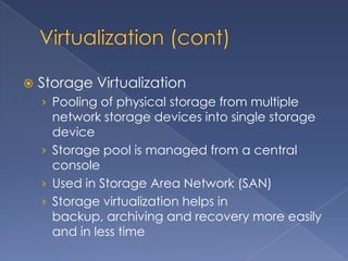    Storage Virtualization
    › Pooling of physical storage from multiple
      network storage devices into single storage
      device
    › Storage pool is managed from a central
      console
    › Used in Storage Area Network (SAN)
    › Storage virtualization helps in
      backup, archiving and recovery more easily
      and in less time
 