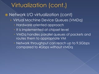    Network I/O virtualization (cont)
    › Virtual Machine Device Queues (VMDq)
       Hardware oriented approach
       It is implemented at chipset level
       VMDq handles parallel queues of packets and
        routes them to appropriate VM
       Network throughput can reach up to 9.5Gbps
        compared to 4Gbps without VMDq
 