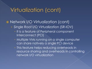    Network I/O Virtualization (cont)
    › Single Root I/O Virtualization (SR-IOV)
       It is a feature of Peripheral component
        Interconnect (PCI)
       Multiple VMs running on a single computer
        can share natively a single PCI device
       This feature helps reducing overheads in
        resource sharing and overheads in controlling
        network I/O virtualization
 
