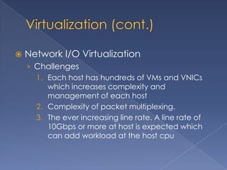   Network I/O Virtualization
    › Challenges
      1. Each host has hundreds of VMs and VNICs
         which increases complexity and
         management of each host
      2. Complexity of packet multiplexing.
      3. The ever increasing line rate. A line rate of
         10Gbps or more at host is expected which
         can add workload at the host cpu
 