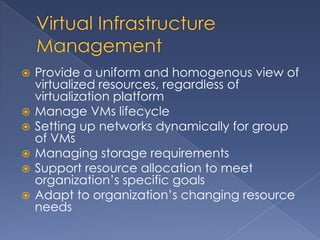    Provide a uniform and homogenous view of
    virtualized resources, regardless of
    virtualization platform
   Manage VMs lifecycle
   Setting up networks dynamically for group
    of VMs
   Managing storage requirements
   Support resource allocation to meet
    organization’s specific goals
   Adapt to organization’s changing resource
    needs
 