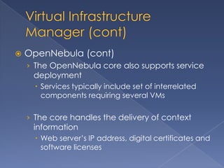    OpenNebula (cont)
    › The OpenNebula core also supports service
     deployment
       Services typically include set of interrelated
        components requiring several VMs

    › The core handles the delivery of context
     information
       Web server’s IP address, digital certificates and
        software licenses
 