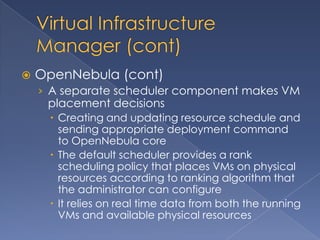    OpenNebula (cont)
    › A separate scheduler component makes VM
     placement decisions
      Creating and updating resource schedule and
       sending appropriate deployment command
       to OpenNebula core
      The default scheduler provides a rank
       scheduling policy that places VMs on physical
       resources according to ranking algorithm that
       the administrator can configure
      It relies on real time data from both the running
       VMs and available physical resources
 