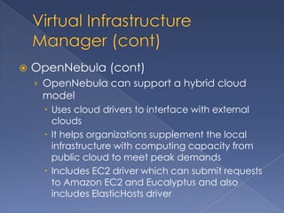    OpenNebula (cont)
    › OpenNebula can support a hybrid cloud
     model
      Uses cloud drivers to interface with external
       clouds
      It helps organizations supplement the local
       infrastructure with computing capacity from
       public cloud to meet peak demands
      Includes EC2 driver which can submit requests
       to Amazon EC2 and Eucalyptus and also
       includes ElasticHosts driver
 