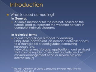    What is cloud computing?
    In General,
    › A simple metaphor for the internet, based on the
       symbol used to represent the worlwide network in
       computer network diagrams

    In technical terms
    › Cloud computing is a model for enabling
       ubiquitous, convenient, on-demand network access
       to a shared pool of configurable computing
       resources (e.g.
       networks, servers, storage, applications, and services)
       that can be rapidly provisioned and released with
       minimal management effort or service provider
       interaction.[*]


    * The NIST Definition of Cloud Computing by Peter Mell, Timothy
      Grance, Sep 2011
 