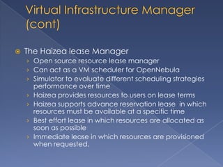    The Haizea lease Manager
    › Open source resource lease manager
    › Can act as a VM scheduler for OpenNebula
    › Simulator to evaluate different scheduling strategies
        performance over time
    ›   Haizea provides resources to users on lease terms
    ›   Haizea supports advance reservation lease in which
        resources must be available at a specific time
    ›   Best effort lease in which resources are allocated as
        soon as possible
    ›   Immediate lease in which resources are provisioned
        when requested.
 