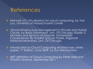    Network I/O virtualization for cloud computing, by Yan
    Lou, University of Massachusetts Lowell

   Virtual Infrastructure Management in Private and Hybrid
    Clouds, by Borja Sotomayor, Unv. Of Chicago, Ruben S.
    Montero and Ignacio M.Liorente, Universidad
    Complutense de Madrid and Ian Foster, Argonne
    National laboratory, Unv. Of Chicago

   Introduction to Cloud Computing Architecture, white
    paper, 1st Edition, June 2009, by Sun Microsystem

   NIST definition of Cloud Computing by Peter Mell and
    Timothy Grance, September 2011
 