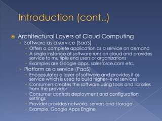    Architectural Layers of Cloud Computing
    › Software as a service (SaaS)
       Offers a complete application as a service on demand
       A single instance of software runs on cloud and provides
        service to multiple end users or organizations
       Examples are Google apps, salesforce.com etc.
    › Platform as a service (PaaS)
       Encapsulates a layer of software and provides it as
        service which is used to build higher-level services
       Consumers creates the software using tools and libraries
        from the provider
       Consumer controls deployment and configuration
        settings
       Provider provides networks, servers and storage
       Example, Google Apps Engine
 