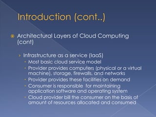    Architectural Layers of Cloud Computing
    (cont)

    › Infrastructure as a service (IaaS)
        Most basic cloud service model
        Provider provides computers (physical or a virtual
         machine), storage, firewalls, and networks
        Provider provides these facilities on demand
        Consumer is responsible for maintaining
         application software and operating system
        Cloud provider bill the consumer on the basis of
         amount of resources allocated and consumed
 