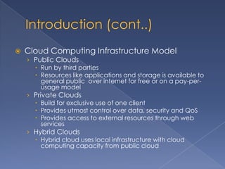    Cloud Computing Infrastructure Model
    › Public Clouds
       Run by third parties
       Resources like applications and storage is available to
         general public over internet for free or on a pay-per-
         usage model
    › Private Clouds
       Build for exclusive use of one client
       Provides utmost control over data, security and QoS
       Provides access to external resources through web
         services
    › Hybrid Clouds
       Hybrid cloud uses local infrastructure with cloud
         computing capacity from public cloud
 