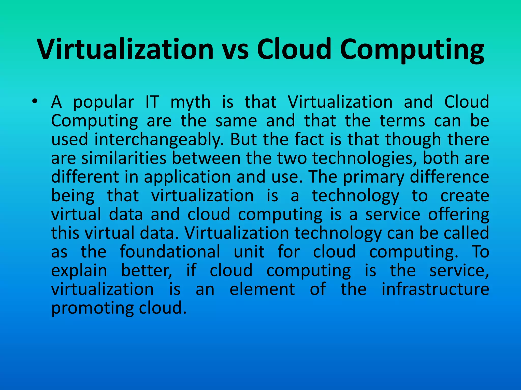 Virtualization vs Cloud Computing
• A popular IT myth is that Virtualization and Cloud
Computing are the same and that the terms can be
used interchangeably. But the fact is that though there
are similarities between the two technologies, both are
different in application and use. The primary difference
being that virtualization is a technology to create
virtual data and cloud computing is a service offering
this virtual data. Virtualization technology can be called
as the foundational unit for cloud computing. To
explain better, if cloud computing is the service,
virtualization is an element of the infrastructure
promoting cloud.
 