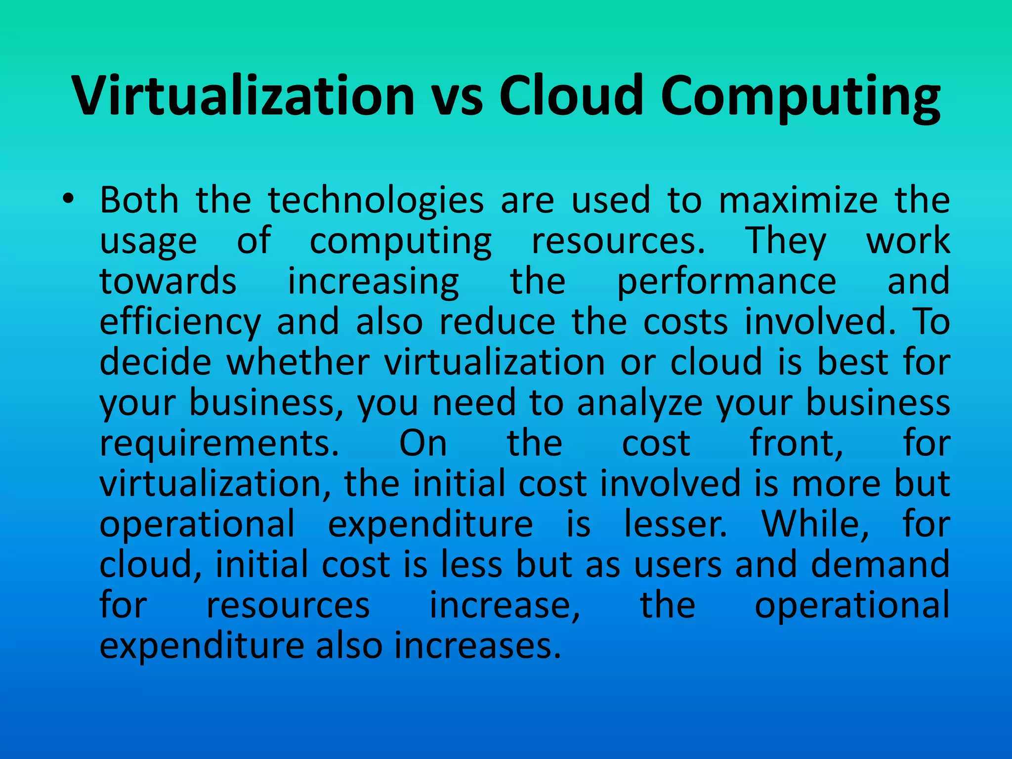 Virtualization vs Cloud Computing
• Both the technologies are used to maximize the
usage of computing resources. They work
towards increasing the performance and
efficiency and also reduce the costs involved. To
decide whether virtualization or cloud is best for
your business, you need to analyze your business
requirements. On the cost front, for
virtualization, the initial cost involved is more but
operational expenditure is lesser. While, for
cloud, initial cost is less but as users and demand
for resources increase, the operational
expenditure also increases.
 