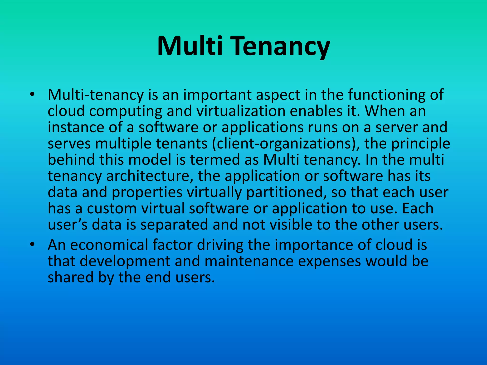 Multi Tenancy
• Multi-tenancy is an important aspect in the functioning of
cloud computing and virtualization enables it. When an
instance of a software or applications runs on a server and
serves multiple tenants (client-organizations), the principle
behind this model is termed as Multi tenancy. In the multi
tenancy architecture, the application or software has its
data and properties virtually partitioned, so that each user
has a custom virtual software or application to use. Each
user’s data is separated and not visible to the other users.
• An economical factor driving the importance of cloud is
that development and maintenance expenses would be
shared by the end users.
 