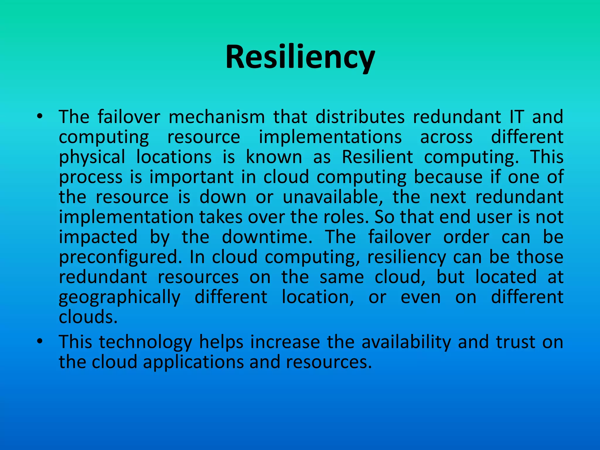 Resiliency
• The failover mechanism that distributes redundant IT and
computing resource implementations across different
physical locations is known as Resilient computing. This
process is important in cloud computing because if one of
the resource is down or unavailable, the next redundant
implementation takes over the roles. So that end user is not
impacted by the downtime. The failover order can be
preconfigured. In cloud computing, resiliency can be those
redundant resources on the same cloud, but located at
geographically different location, or even on different
clouds.
• This technology helps increase the availability and trust on
the cloud applications and resources.
 