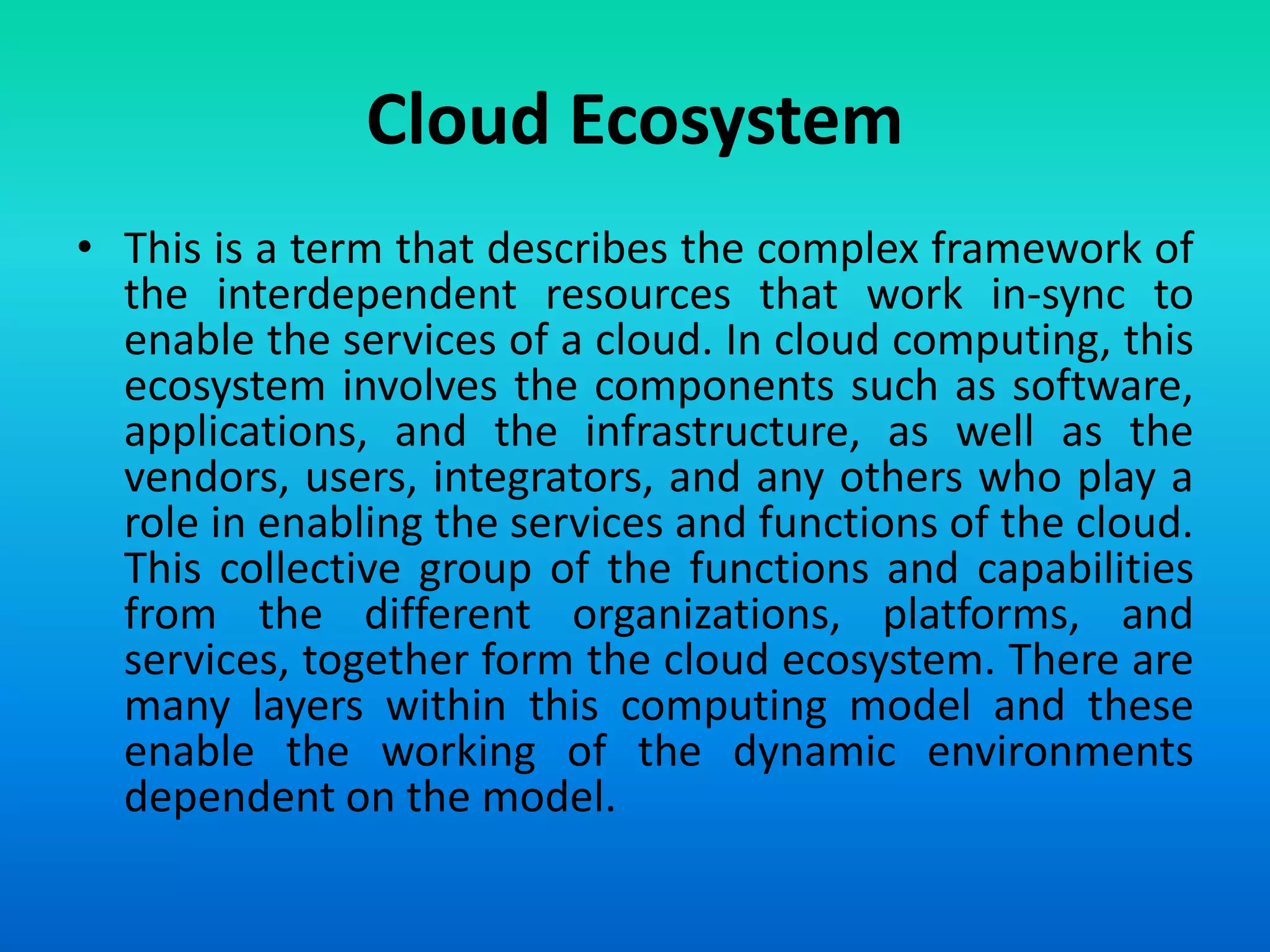 Cloud Ecosystem
• This is a term that describes the complex framework of
the interdependent resources that work in-sync to
enable the services of a cloud. In cloud computing, this
ecosystem involves the components such as software,
applications, and the infrastructure, as well as the
vendors, users, integrators, and any others who play a
role in enabling the services and functions of the cloud.
This collective group of the functions and capabilities
from the different organizations, platforms, and
services, together form the cloud ecosystem. There are
many layers within this computing model and these
enable the working of the dynamic environments
dependent on the model.
 