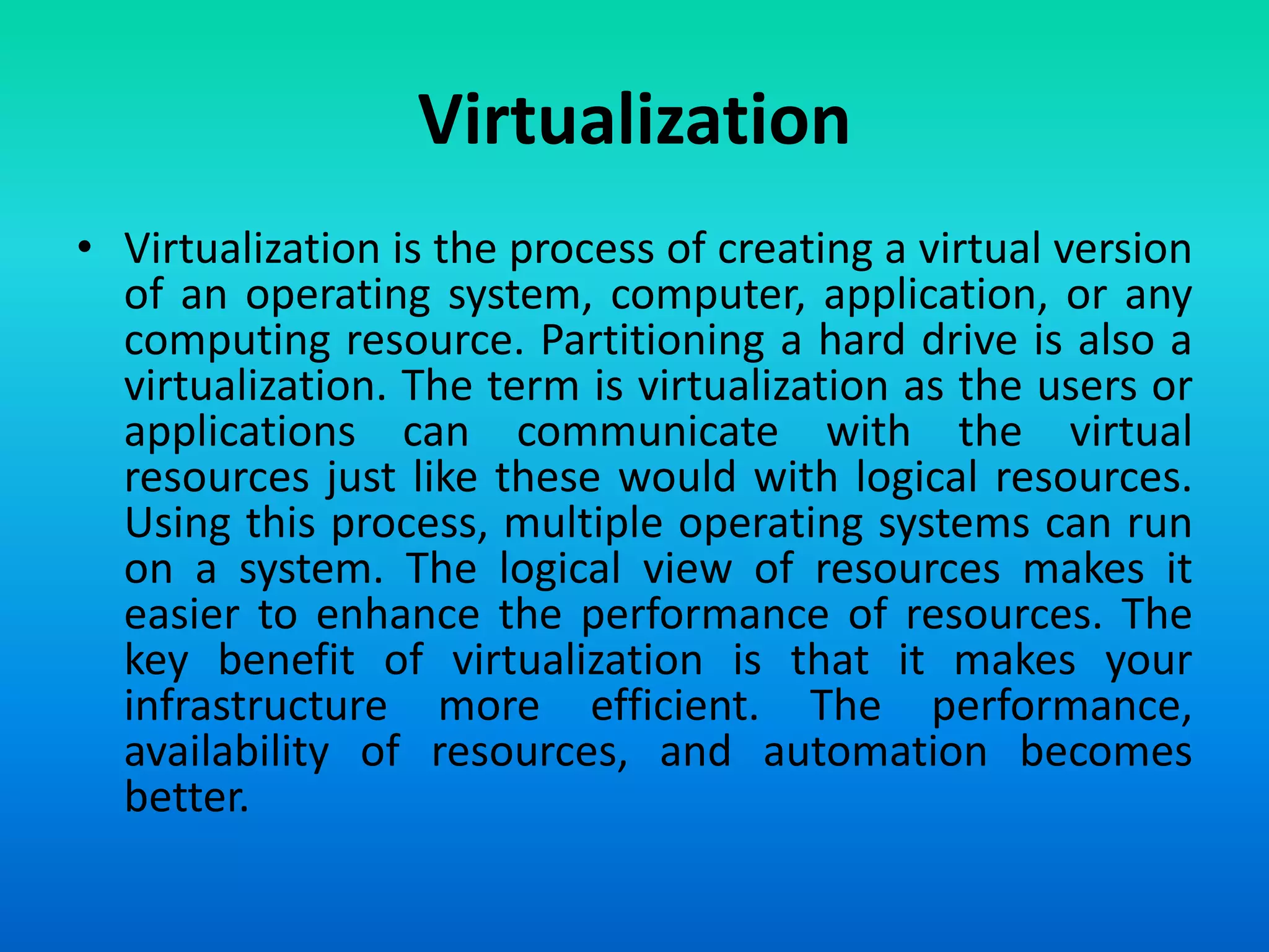 Virtualization
• Virtualization is the process of creating a virtual version
of an operating system, computer, application, or any
computing resource. Partitioning a hard drive is also a
virtualization. The term is virtualization as the users or
applications can communicate with the virtual
resources just like these would with logical resources.
Using this process, multiple operating systems can run
on a system. The logical view of resources makes it
easier to enhance the performance of resources. The
key benefit of virtualization is that it makes your
infrastructure more efficient. The performance,
availability of resources, and automation becomes
better.
 