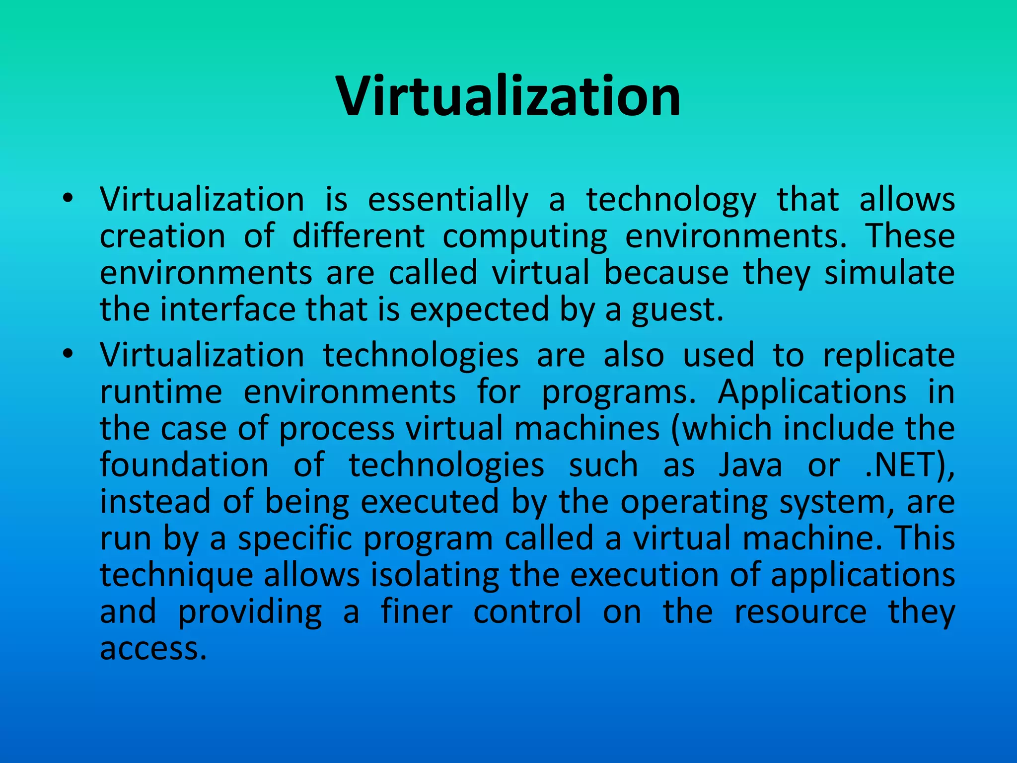 Virtualization
• Virtualization is essentially a technology that allows
creation of different computing environments. These
environments are called virtual because they simulate
the interface that is expected by a guest.
• Virtualization technologies are also used to replicate
runtime environments for programs. Applications in
the case of process virtual machines (which include the
foundation of technologies such as Java or .NET),
instead of being executed by the operating system, are
run by a specific program called a virtual machine. This
technique allows isolating the execution of applications
and providing a finer control on the resource they
access.
 