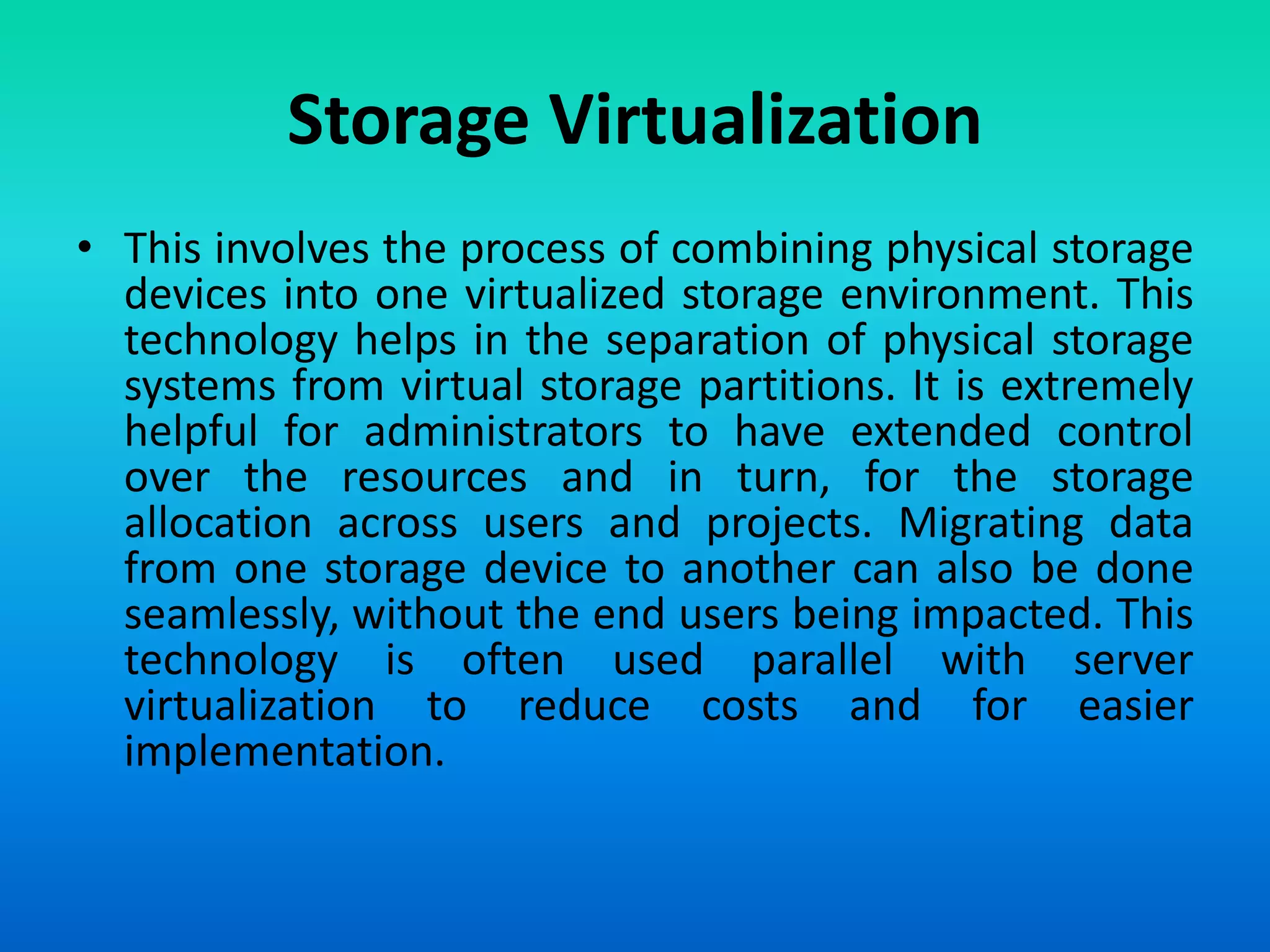 Storage Virtualization
• This involves the process of combining physical storage
devices into one virtualized storage environment. This
technology helps in the separation of physical storage
systems from virtual storage partitions. It is extremely
helpful for administrators to have extended control
over the resources and in turn, for the storage
allocation across users and projects. Migrating data
from one storage device to another can also be done
seamlessly, without the end users being impacted. This
technology is often used parallel with server
virtualization to reduce costs and for easier
implementation.
 