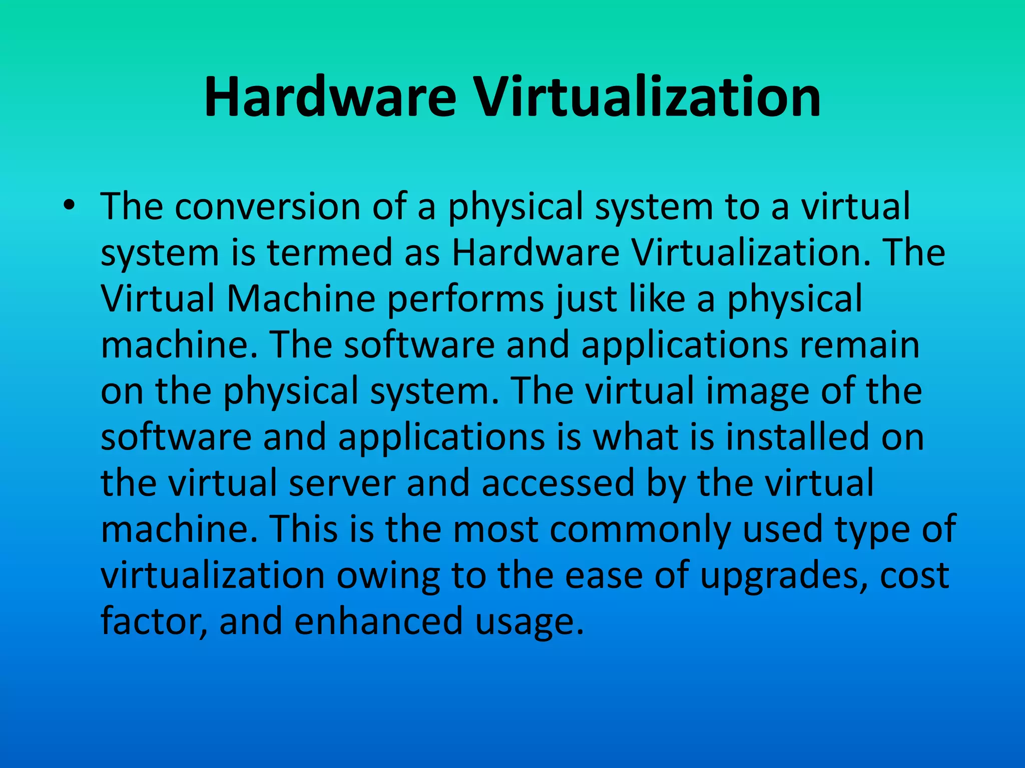 • The conversion of a physical system to a virtual
system is termed as Hardware Virtualization. The
Virtual Machine performs just like a physical
machine. The software and applications remain
on the physical system. The virtual image of the
software and applications is what is installed on
the virtual server and accessed by the virtual
machine. This is the most commonly used type of
virtualization owing to the ease of upgrades, cost
factor, and enhanced usage.
Hardware Virtualization
 