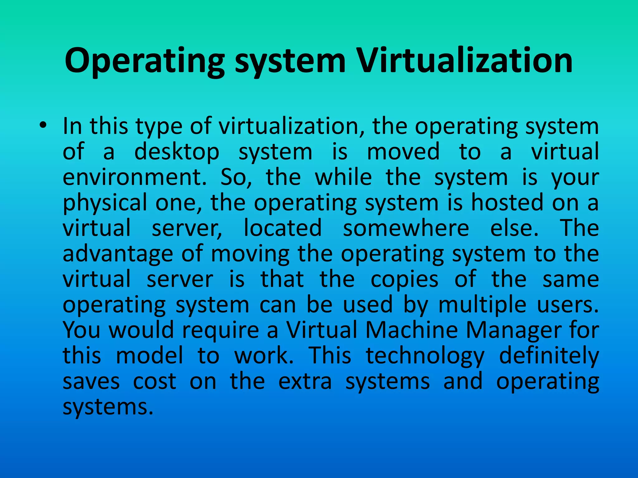 • In this type of virtualization, the operating system
of a desktop system is moved to a virtual
environment. So, the while the system is your
physical one, the operating system is hosted on a
virtual server, located somewhere else. The
advantage of moving the operating system to the
virtual server is that the copies of the same
operating system can be used by multiple users.
You would require a Virtual Machine Manager for
this model to work. This technology definitely
saves cost on the extra systems and operating
systems.
Operating system Virtualization
 
