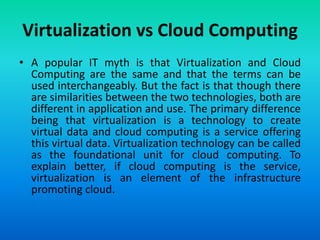 Virtualization vs Cloud Computing
• A popular IT myth is that Virtualization and Cloud
Computing are the same and that the terms can be
used interchangeably. But the fact is that though there
are similarities between the two technologies, both are
different in application and use. The primary difference
being that virtualization is a technology to create
virtual data and cloud computing is a service offering
this virtual data. Virtualization technology can be called
as the foundational unit for cloud computing. To
explain better, if cloud computing is the service,
virtualization is an element of the infrastructure
promoting cloud.
 