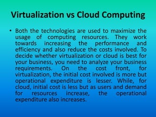 Virtualization vs Cloud Computing
• Both the technologies are used to maximize the
usage of computing resources. They work
towards increasing the performance and
efficiency and also reduce the costs involved. To
decide whether virtualization or cloud is best for
your business, you need to analyze your business
requirements. On the cost front, for
virtualization, the initial cost involved is more but
operational expenditure is lesser. While, for
cloud, initial cost is less but as users and demand
for resources increase, the operational
expenditure also increases.
 