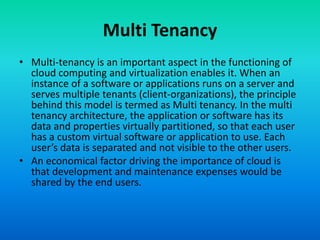 Multi Tenancy
• Multi-tenancy is an important aspect in the functioning of
cloud computing and virtualization enables it. When an
instance of a software or applications runs on a server and
serves multiple tenants (client-organizations), the principle
behind this model is termed as Multi tenancy. In the multi
tenancy architecture, the application or software has its
data and properties virtually partitioned, so that each user
has a custom virtual software or application to use. Each
user’s data is separated and not visible to the other users.
• An economical factor driving the importance of cloud is
that development and maintenance expenses would be
shared by the end users.
 