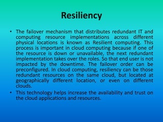 Resiliency
• The failover mechanism that distributes redundant IT and
computing resource implementations across different
physical locations is known as Resilient computing. This
process is important in cloud computing because if one of
the resource is down or unavailable, the next redundant
implementation takes over the roles. So that end user is not
impacted by the downtime. The failover order can be
preconfigured. In cloud computing, resiliency can be those
redundant resources on the same cloud, but located at
geographically different location, or even on different
clouds.
• This technology helps increase the availability and trust on
the cloud applications and resources.
 