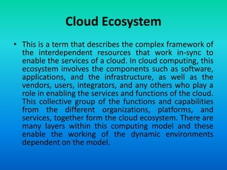 Cloud Ecosystem
• This is a term that describes the complex framework of
the interdependent resources that work in-sync to
enable the services of a cloud. In cloud computing, this
ecosystem involves the components such as software,
applications, and the infrastructure, as well as the
vendors, users, integrators, and any others who play a
role in enabling the services and functions of the cloud.
This collective group of the functions and capabilities
from the different organizations, platforms, and
services, together form the cloud ecosystem. There are
many layers within this computing model and these
enable the working of the dynamic environments
dependent on the model.
 