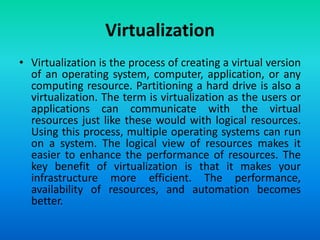 Virtualization
• Virtualization is the process of creating a virtual version
of an operating system, computer, application, or any
computing resource. Partitioning a hard drive is also a
virtualization. The term is virtualization as the users or
applications can communicate with the virtual
resources just like these would with logical resources.
Using this process, multiple operating systems can run
on a system. The logical view of resources makes it
easier to enhance the performance of resources. The
key benefit of virtualization is that it makes your
infrastructure more efficient. The performance,
availability of resources, and automation becomes
better.
 