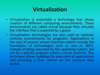 Virtualization
• Virtualization is essentially a technology that allows
creation of different computing environments. These
environments are called virtual because they simulate
the interface that is expected by a guest.
• Virtualization technologies are also used to replicate
runtime environments for programs. Applications in
the case of process virtual machines (which include the
foundation of technologies such as Java or .NET),
instead of being executed by the operating system, are
run by a specific program called a virtual machine. This
technique allows isolating the execution of applications
and providing a finer control on the resource they
access.
 