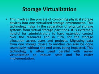 Storage Virtualization
• This involves the process of combining physical storage
devices into one virtualized storage environment. This
technology helps in the separation of physical storage
systems from virtual storage partitions. It is extremely
helpful for administrators to have extended control
over the resources and in turn, for the storage
allocation across users and projects. Migrating data
from one storage device to another can also be done
seamlessly, without the end users being impacted. This
technology is often used parallel with server
virtualization to reduce costs and for easier
implementation.
 