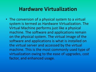 • The conversion of a physical system to a virtual
system is termed as Hardware Virtualization. The
Virtual Machine performs just like a physical
machine. The software and applications remain
on the physical system. The virtual image of the
software and applications is what is installed on
the virtual server and accessed by the virtual
machine. This is the most commonly used type of
virtualization owing to the ease of upgrades, cost
factor, and enhanced usage.
Hardware Virtualization
 