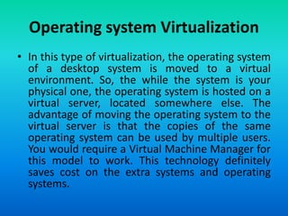 • In this type of virtualization, the operating system
of a desktop system is moved to a virtual
environment. So, the while the system is your
physical one, the operating system is hosted on a
virtual server, located somewhere else. The
advantage of moving the operating system to the
virtual server is that the copies of the same
operating system can be used by multiple users.
You would require a Virtual Machine Manager for
this model to work. This technology definitely
saves cost on the extra systems and operating
systems.
Operating system Virtualization
 