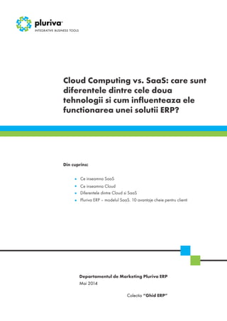 Cloud Computing vs. SaaS: care sunt
diferentele dintre cele doua
tehnologii si cum influenteaza ele
functionarea unei solutii ERP?
Mai 2014
Colectia “Ghid ERP”
Departamentul de Marketing Pluriva ERP
Din cuprins:
Ce inseamna SaaS
Ce inseamna Cloud
Diferentele dintre Cloud si SaaS
Pluriva ERP – modelul SaaS. 10 avantaje cheie pentru clienti
 