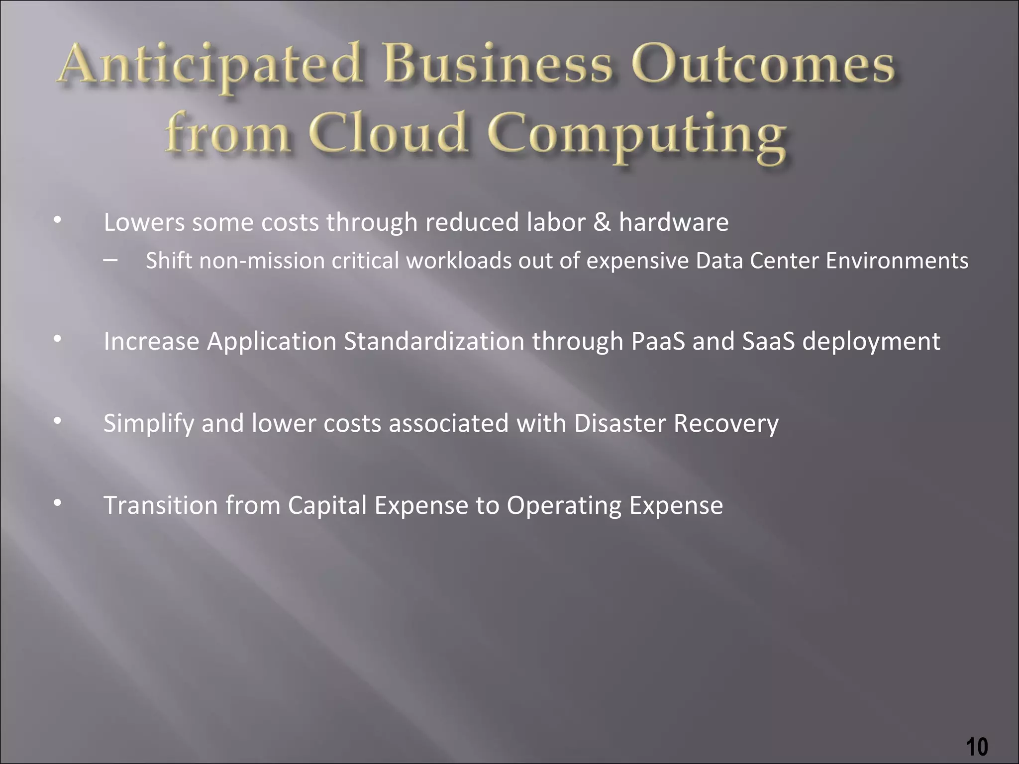 •   Lowers some costs through reduced labor & hardware
    –   Shift non-mission critical workloads out of expensive Data Center Environments


•   Increase Application Standardization through PaaS and SaaS deployment

•   Simplify and lower costs associated with Disaster Recovery

•   Transition from Capital Expense to Operating Expense




                                                                                     10
 