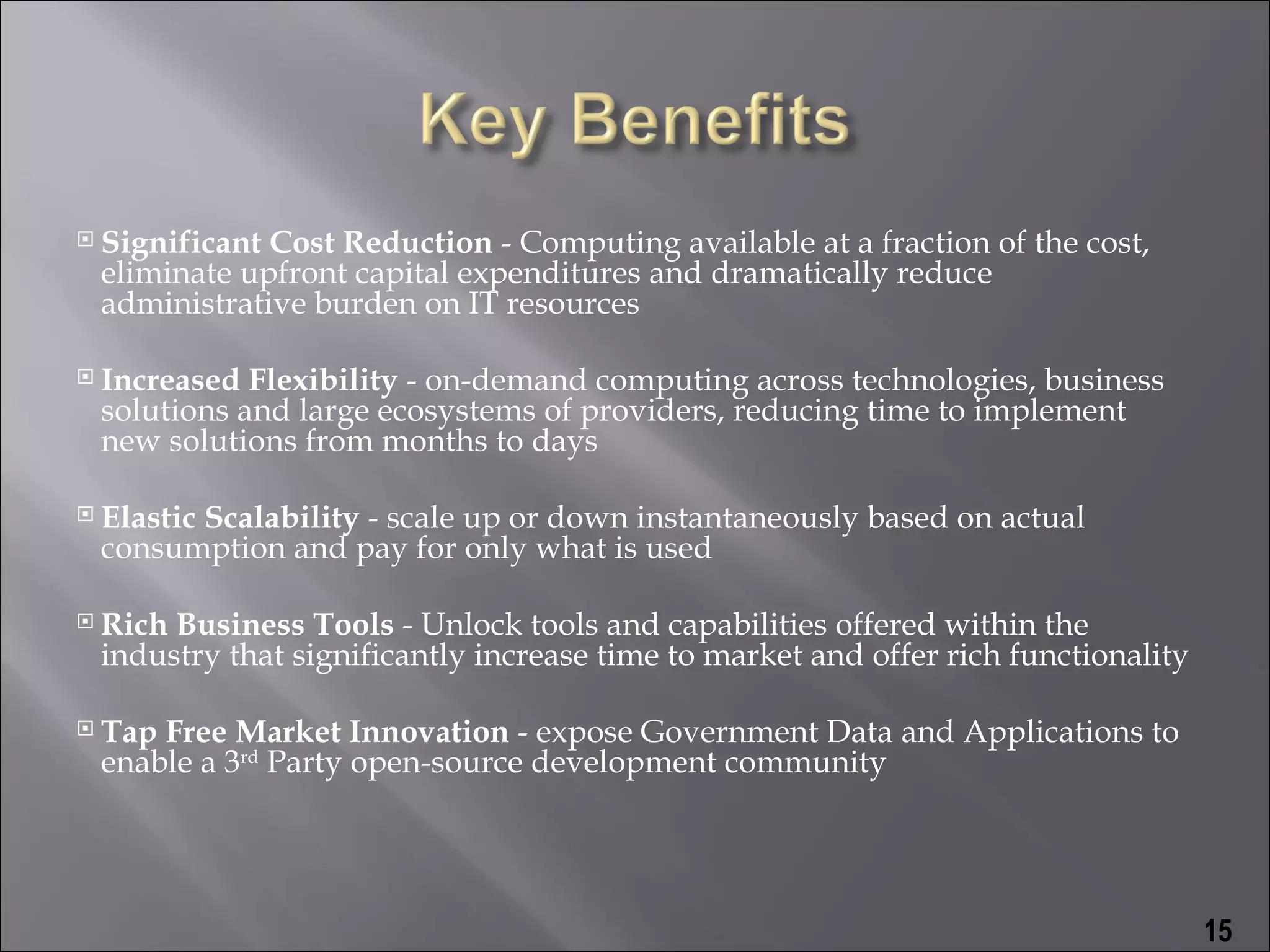    Significant Cost Reduction - Computing available at a fraction of the cost,
    eliminate upfront capital expenditures and dramatically reduce
    administrative burden on IT resources

   Increased Flexibility - on-demand computing across technologies, business
    solutions and large ecosystems of providers, reducing time to implement
    new solutions from months to days

   Elastic Scalability - scale up or down instantaneously based on actual
    consumption and pay for only what is used

   Rich Business Tools - Unlock tools and capabilities offered within the
    industry that significantly increase time to market and offer rich functionality

   Tap Free Market Innovation - expose Government Data and Applications to
    enable a 3rd Party open-source development community




                                                                                       15
 