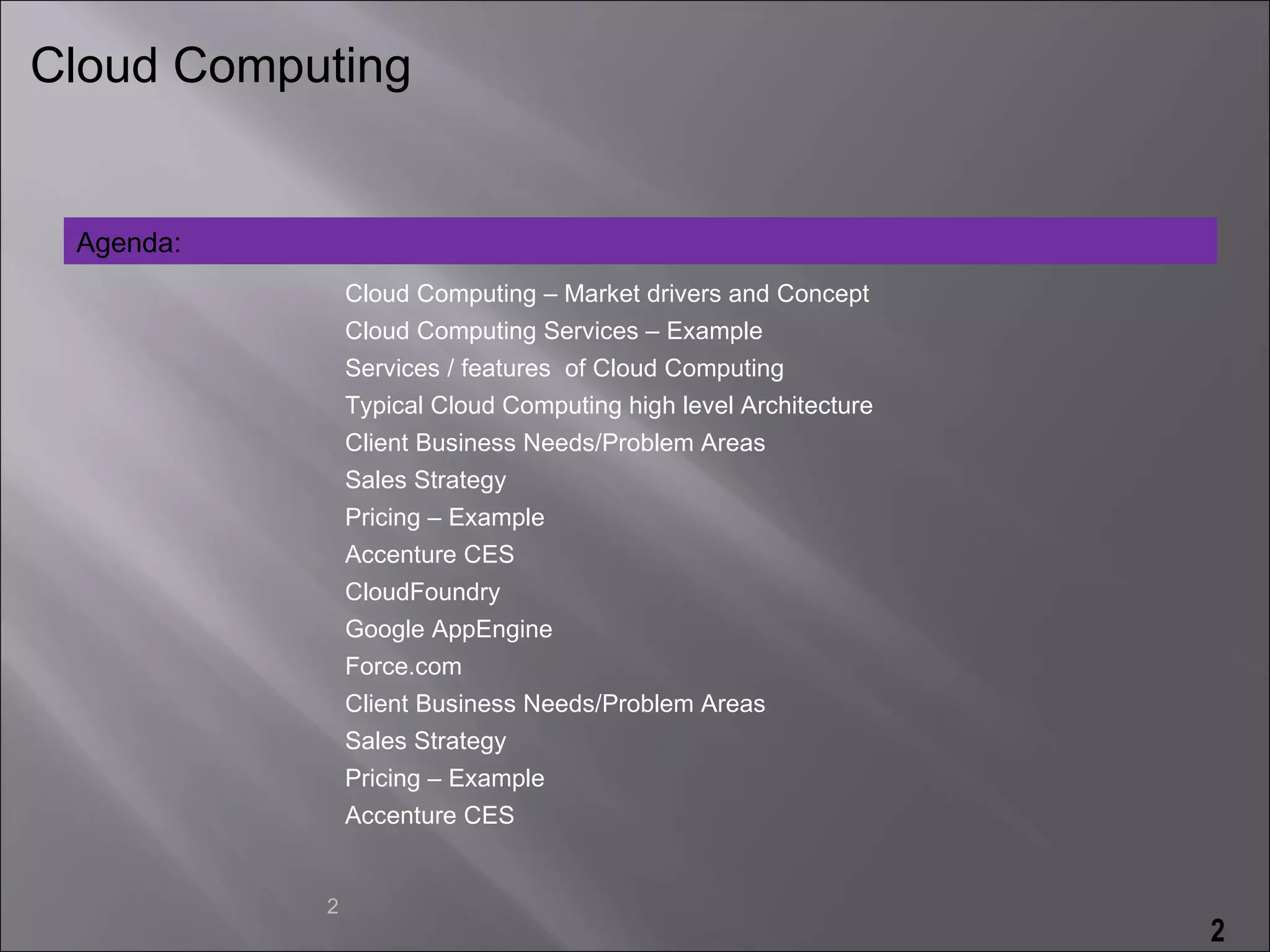 Cloud Computing


 Agenda:
               Cloud Computing – Market drivers and Concept
               Cloud Computing Services – Example
               Services / features of Cloud Computing
               Typical Cloud Computing high level Architecture
               Client Business Needs/Problem Areas
               Sales Strategy
               Pricing – Example
               Accenture CES
               CloudFoundry
               Google AppEngine
               Force.com
               Client Business Needs/Problem Areas
               Sales Strategy
               Pricing – Example
               Accenture CES


           2
                                                                 2
 